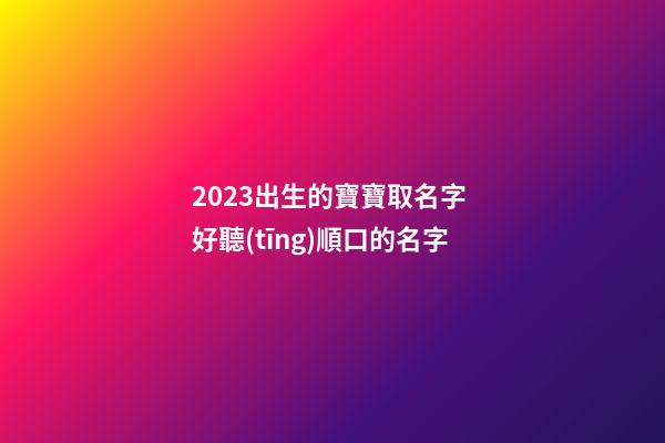 2023出生的寶寶取名字 好聽(tīng)順口的名字